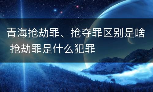 青海抢劫罪、抢夺罪区别是啥 抢劫罪是什么犯罪