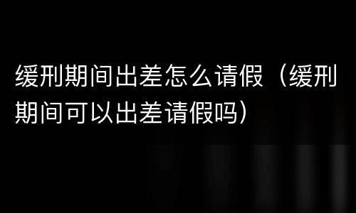 缓刑期间出差怎么请假（缓刑期间可以出差请假吗）