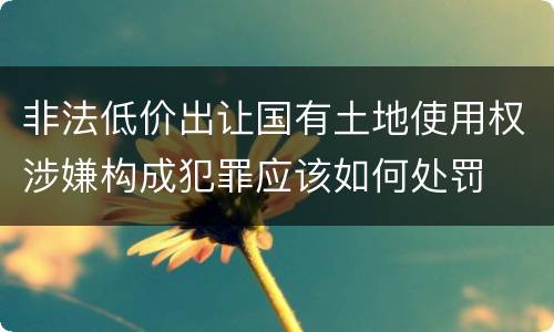 非法低价出让国有土地使用权涉嫌构成犯罪应该如何处罚