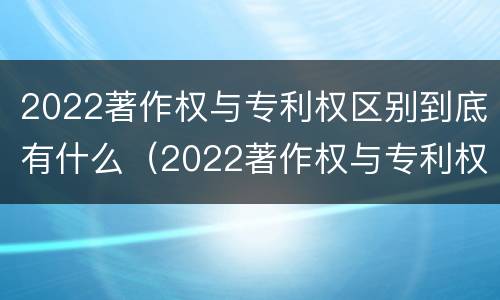 2022著作权与专利权区别到底有什么（2022著作权与专利权区别到底有什么关系）