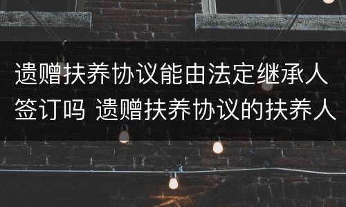 遗赠扶养协议能由法定继承人签订吗 遗赠扶养协议的扶养人为什么不能是法定继承人