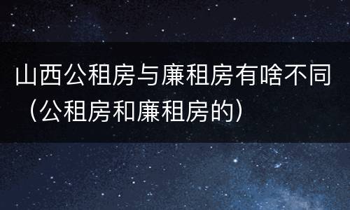 山西公租房与廉租房有啥不同（公租房和廉租房的）