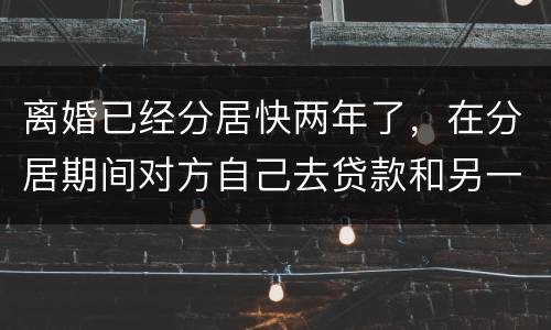 离婚已经分居快两年了，在分居期间对方自己去贷款和另一方有关系吗