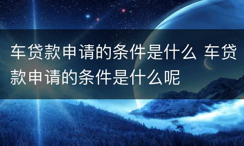 车贷款申请的条件是什么 车贷款申请的条件是什么呢
