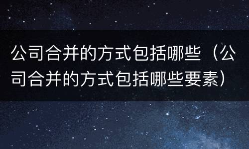 公司合并的方式包括哪些（公司合并的方式包括哪些要素）