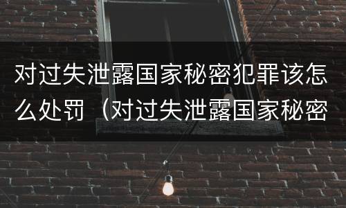 对过失泄露国家秘密犯罪该怎么处罚（对过失泄露国家秘密犯罪该怎么处罚呢）