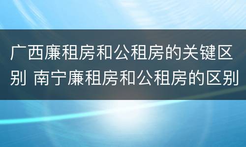 广西廉租房和公租房的关键区别 南宁廉租房和公租房的区别