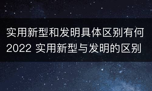 实用新型和发明具体区别有何2022 实用新型与发明的区别