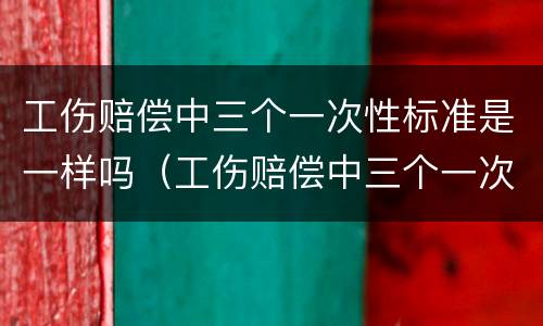 工伤赔偿中三个一次性标准是一样吗（工伤赔偿中三个一次性标准是一样吗）