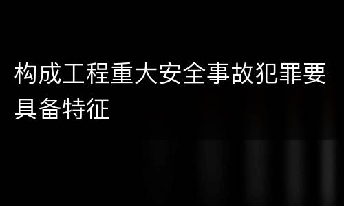 构成工程重大安全事故犯罪要具备特征