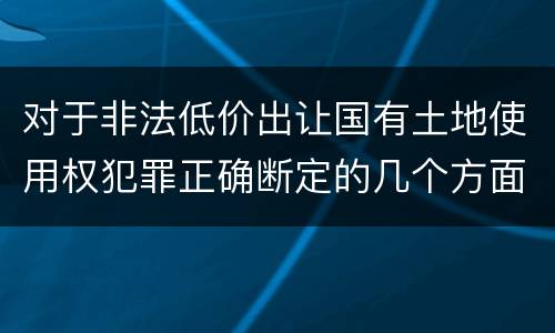 对于非法低价出让国有土地使用权犯罪正确断定的几个方面