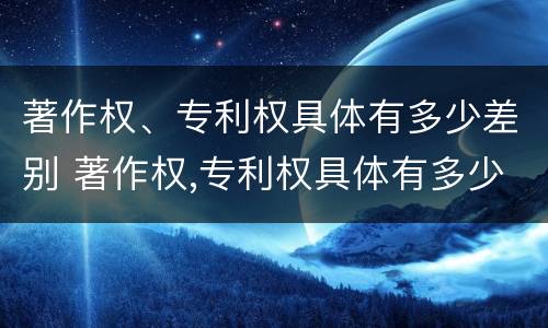著作权、专利权具体有多少差别 著作权,专利权具体有多少差别和权利