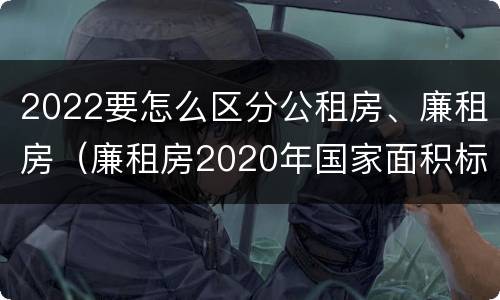 2022要怎么区分公租房、廉租房（廉租房2020年国家面积标准）
