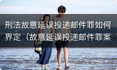 刑法故意延误投递邮件罪如何界定（故意延误投递邮件罪案例）