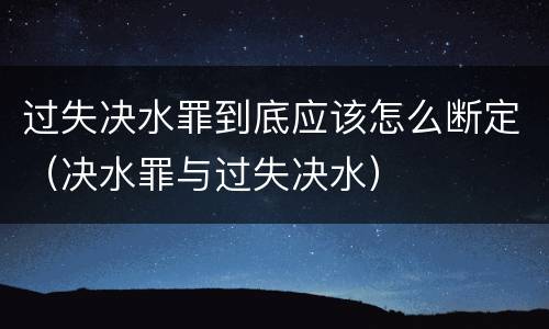 过失决水罪到底应该怎么断定（决水罪与过失决水）