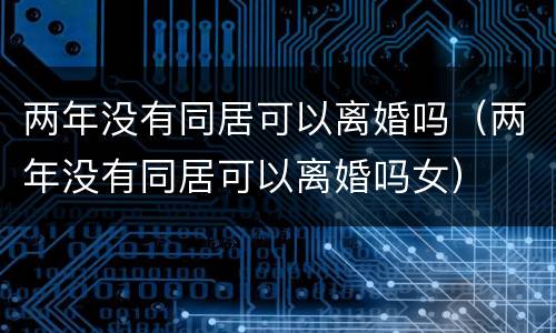 两年没有同居可以离婚吗（两年没有同居可以离婚吗女）