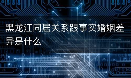 黑龙江同居关系跟事实婚姻差异是什么