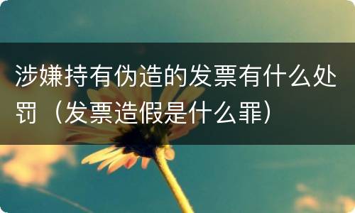涉嫌持有伪造的发票有什么处罚（发票造假是什么罪）