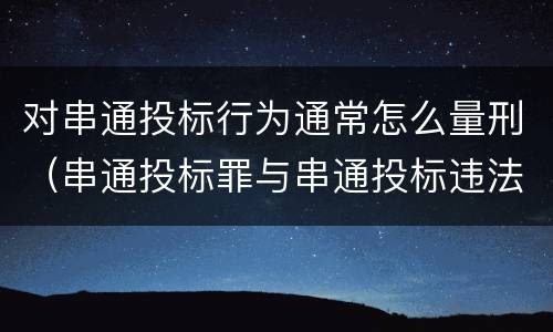 对串通投标行为通常怎么量刑（串通投标罪与串通投标违法行为的界限）