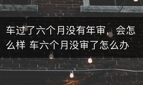 车过了六个月没有年审，会怎么样 车六个月没审了怎么办