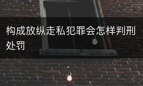 构成放纵走私犯罪会怎样判刑处罚