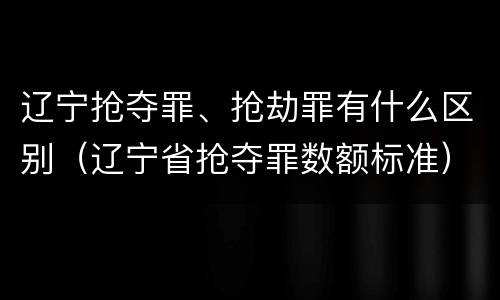 辽宁抢夺罪、抢劫罪有什么区别（辽宁省抢夺罪数额标准）