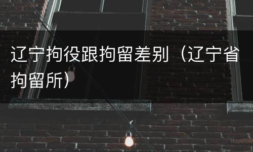 辽宁拘役跟拘留差别（辽宁省拘留所）