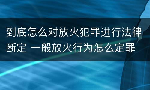 到底怎么对放火犯罪进行法律断定 一般放火行为怎么定罪