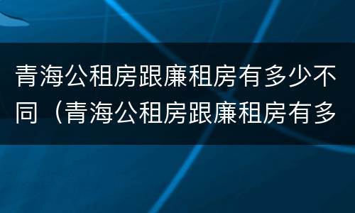 青海公租房跟廉租房有多少不同（青海公租房跟廉租房有多少不同呢）