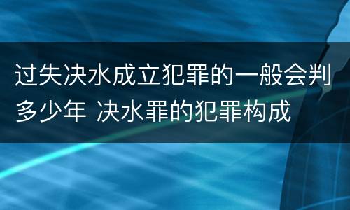 过失决水成立犯罪的一般会判多少年 决水罪的犯罪构成