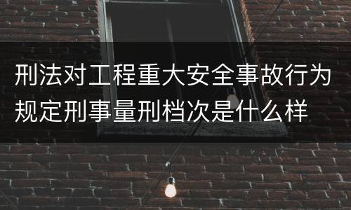 刑法对工程重大安全事故行为规定刑事量刑档次是什么样