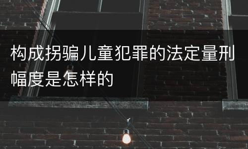 构成拐骗儿童犯罪的法定量刑幅度是怎样的