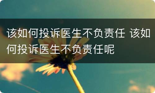 该如何投诉医生不负责任 该如何投诉医生不负责任呢