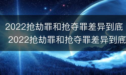 2022抢劫罪和抢夺罪差异到底 2022抢劫罪和抢夺罪差异到底多大