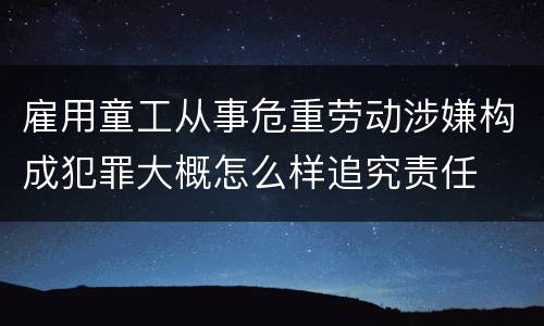 雇用童工从事危重劳动涉嫌构成犯罪大概怎么样追究责任