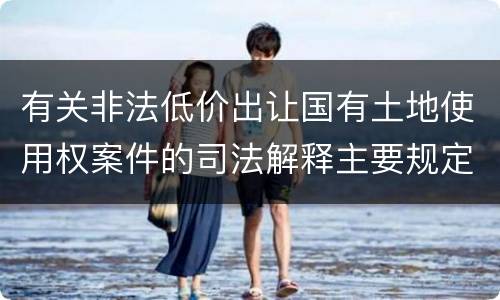 有关非法低价出让国有土地使用权案件的司法解释主要规定都有哪些
