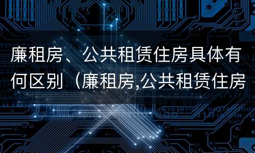 廉租房、公共租赁住房具体有何区别（廉租房,公共租赁住房具体有何区别和联系）