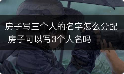 房子写三个人的名字怎么分配 房子可以写3个人名吗