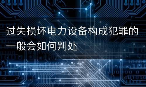 过失损坏电力设备构成犯罪的一般会如何判处