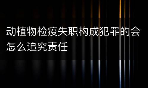 动植物检疫失职构成犯罪的会怎么追究责任