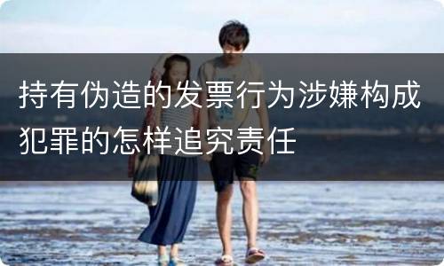 持有伪造的发票行为涉嫌构成犯罪的怎样追究责任