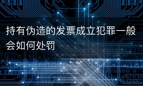 持有伪造的发票成立犯罪一般会如何处罚