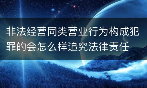 非法经营同类营业行为构成犯罪的会怎么样追究法律责任