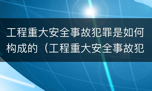 工程重大安全事故犯罪是如何构成的（工程重大安全事故犯罪是如何构成的呢）