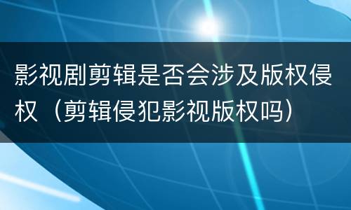 影视剧剪辑是否会涉及版权侵权（剪辑侵犯影视版权吗）