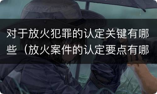 对于放火犯罪的认定关键有哪些（放火案件的认定要点有哪些）