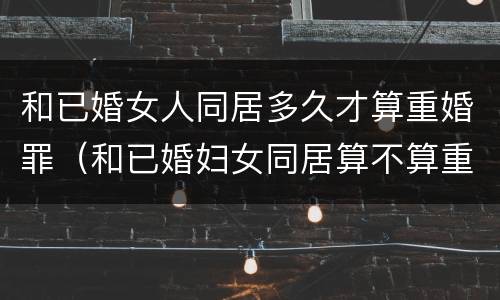 和已婚女人同居多久才算重婚罪（和已婚妇女同居算不算重婚罪）