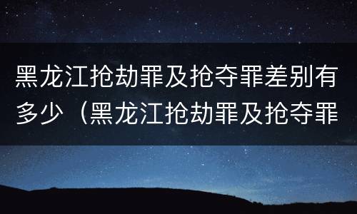 黑龙江抢劫罪及抢夺罪差别有多少（黑龙江抢劫罪及抢夺罪差别有多少）