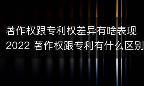 著作权跟专利权差异有啥表现2022 著作权跟专利有什么区别