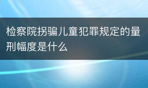 检察院拐骗儿童犯罪规定的量刑幅度是什么